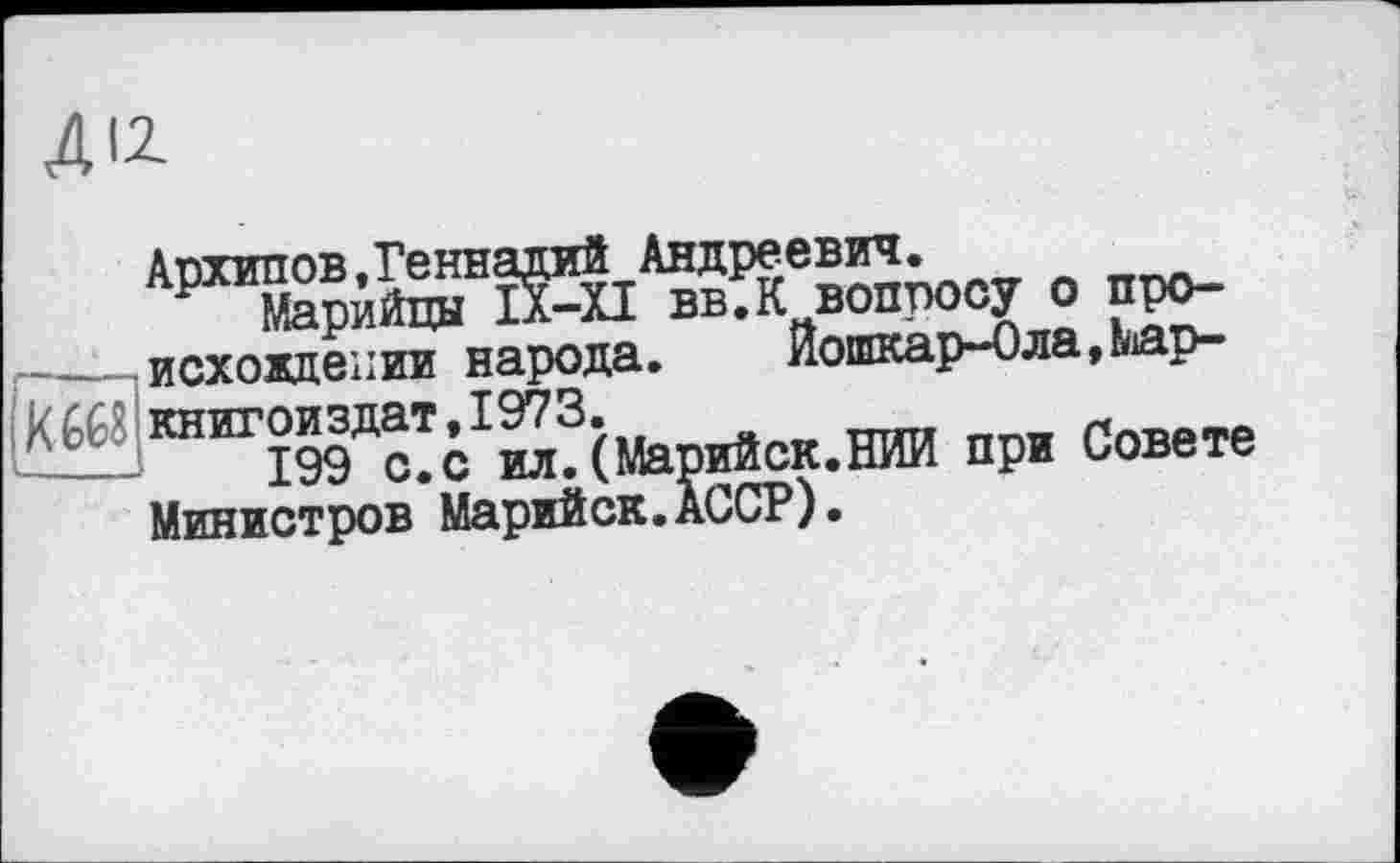 ﻿ДІІ
Архипов.Геннадий Андреевич.
Р Марийцы ІХ-ХІ вв.К вопросу о про-- (Похождении народа. Йошкар-Ола,Маркиз книгой здат, 1973.
____ 199 с. с ил. (Марийск.НИИ при Совете Министров Марийск.АССР).